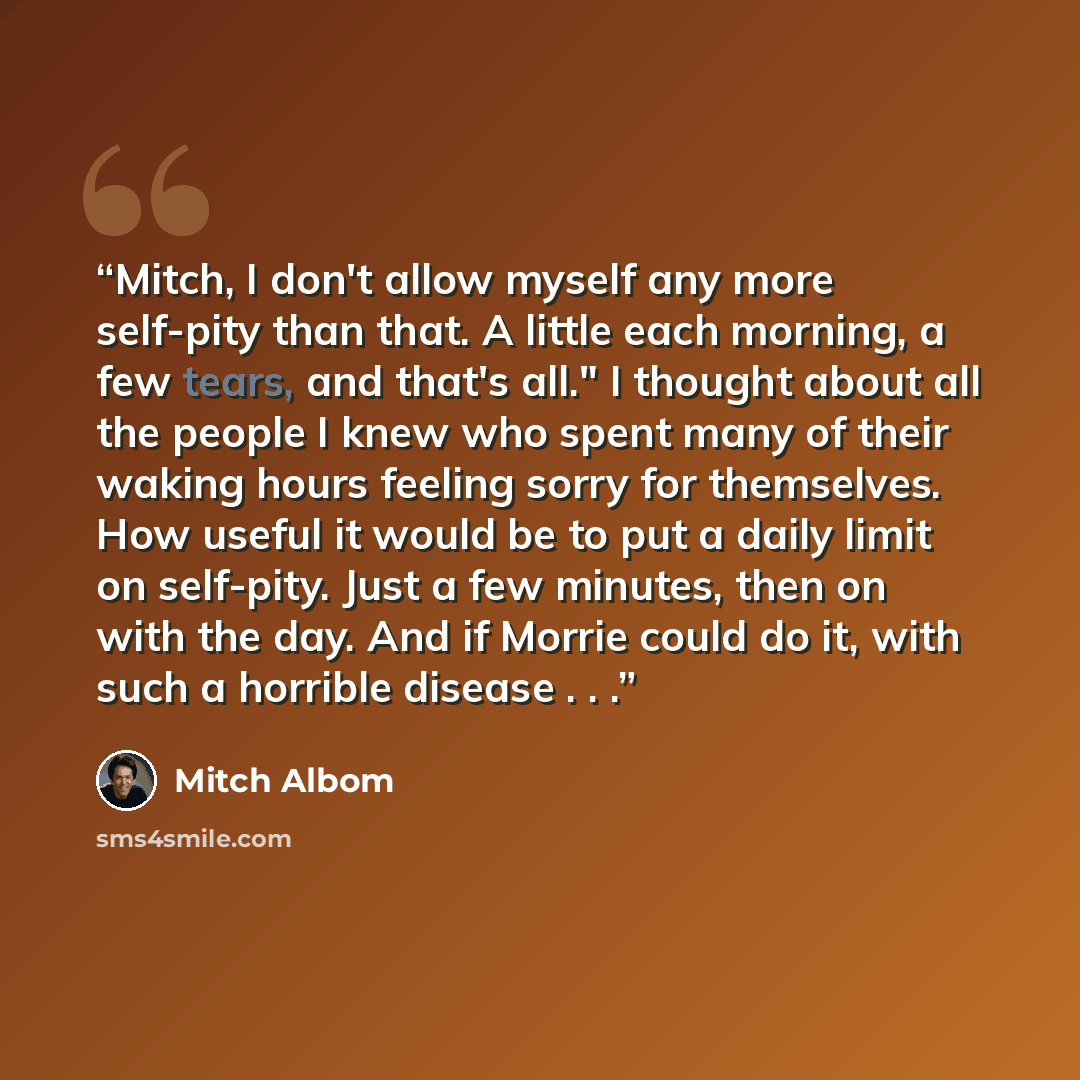 “Mitch, I don't allow myself any more self-pity than that. A little each morning, a few tears, and that's all." I thought about all the people I knew who spent many of their waking hours feeling sorry for themselves. How useful it would be to put a daily limit on self-pity. Just a few minutes, then…” quote by Mitch Albom