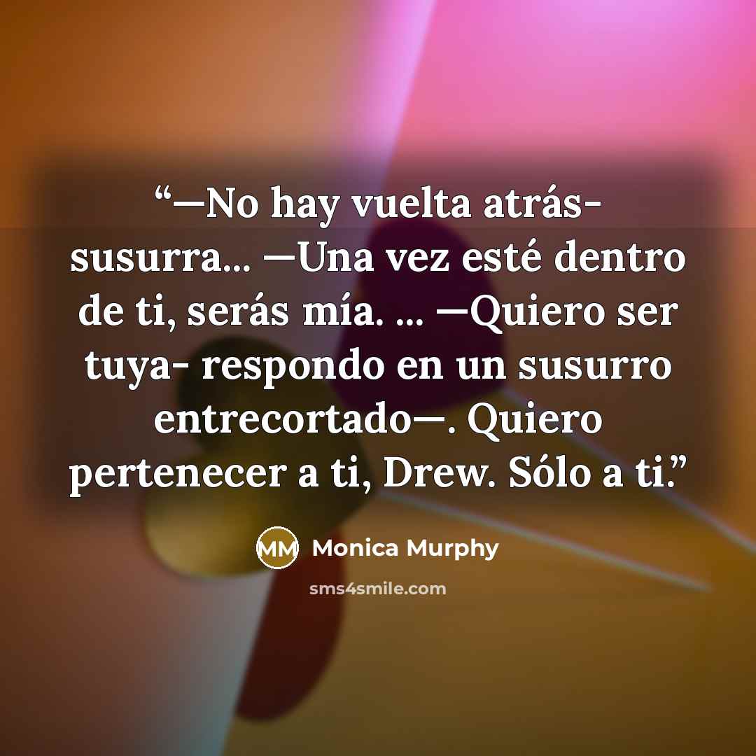 “—No hay vuelta atrás- susurra... —Una vez esté dentro de ti, serás mía. ... —Quiero ser tuya- respondo en un susurro entrecortado—. Quiero pertenecer a ti, Drew. Sólo a ti.” quote by Monica Murphy
