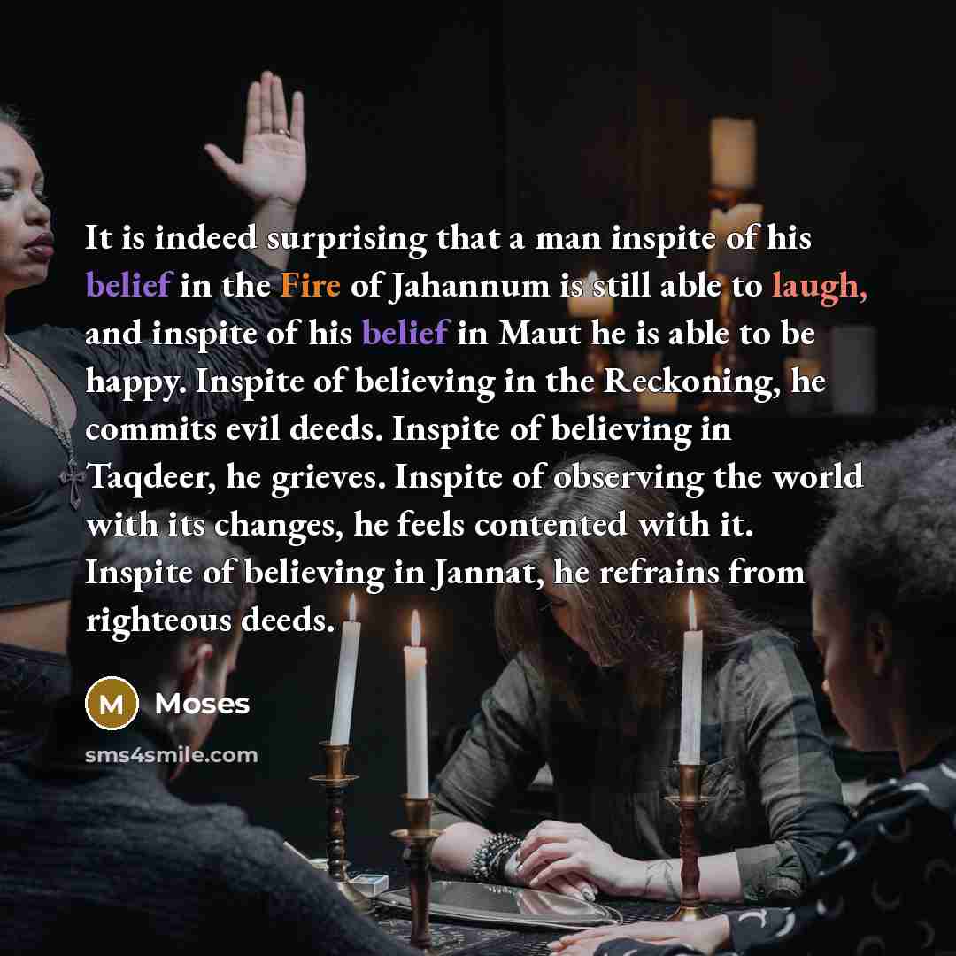 “It is indeed surprising that a man inspite of his belief in the Fire of Jahannum is still able to laugh, and inspite of his belief in Maut he is able to be happy. Inspite of believing in the Reckoning, he commits evil deeds. Inspite of believing in Taqdeer, he grieves. Inspite of observing the…” quote by Moses