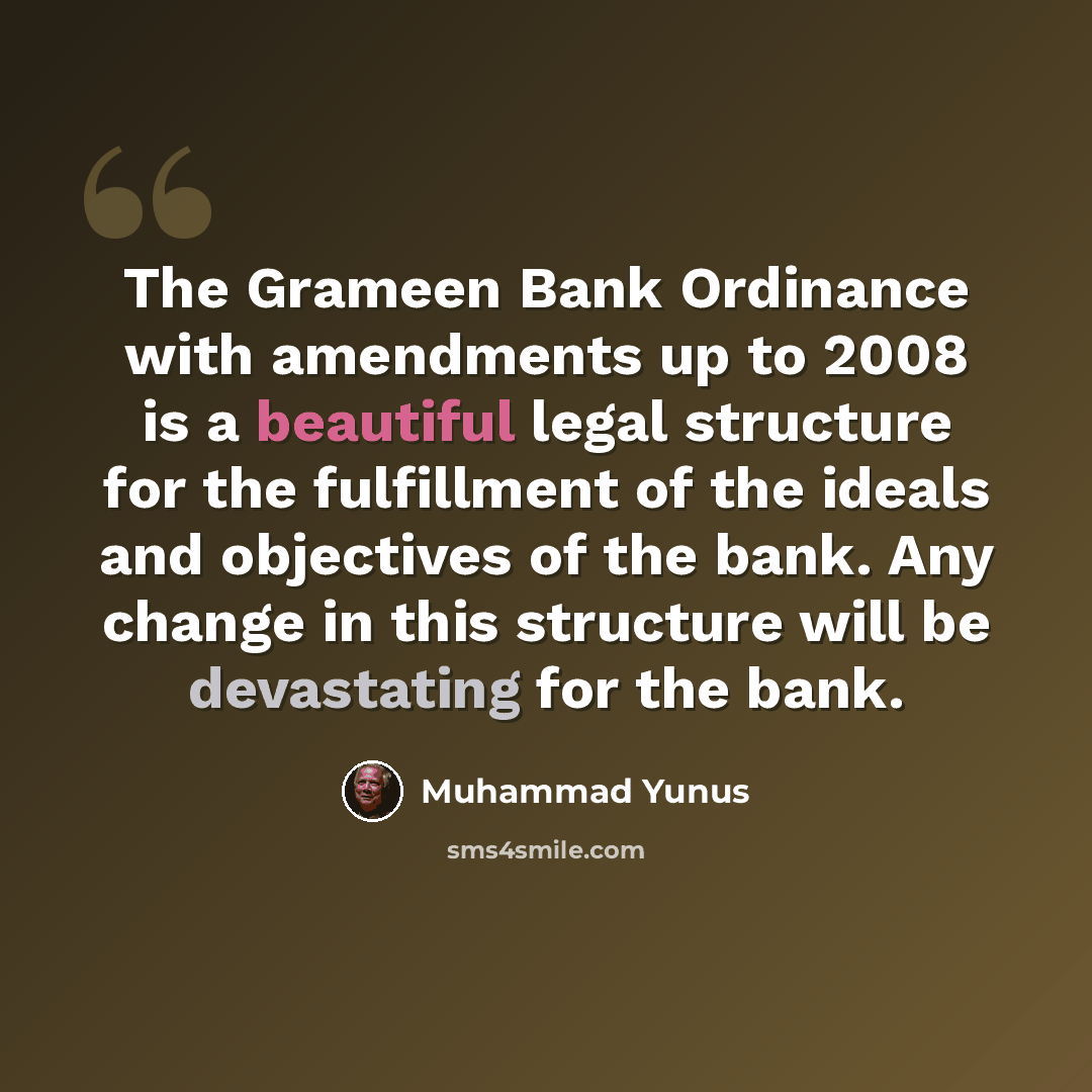 “The Grameen Bank Ordinance with amendments up to 2008 is a beautiful legal structure for the fulfillment of the ideals and objectives of the bank. Any change in this structure will be devastating for the bank.” quote by Muhammad Yunus
