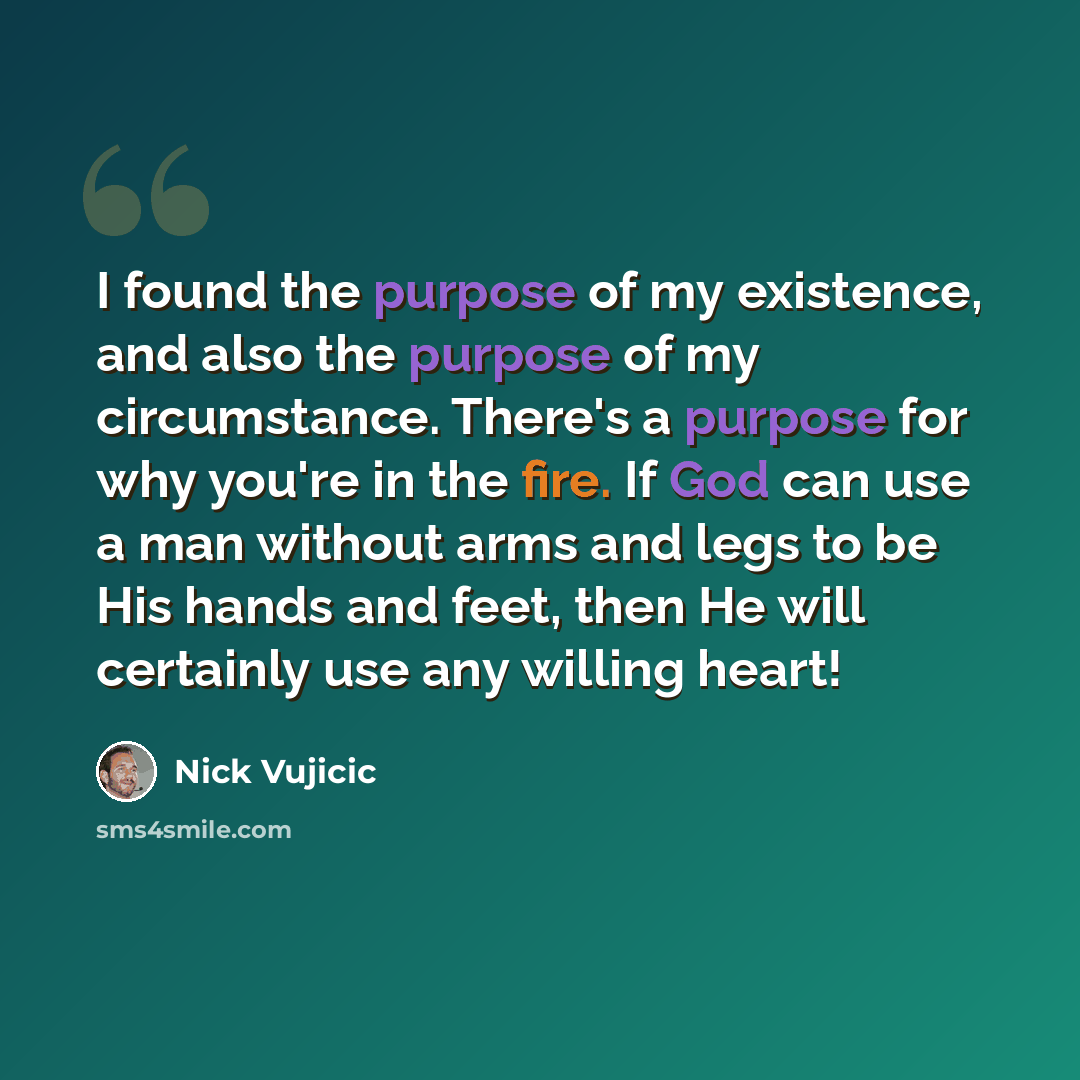 “I found the purpose of my existence, and also the purpose of my circumstance. There's a purpose for why you're in the fire. If God can use a man without arms and legs to be His hands and feet, then He will certainly use any willing heart!” quote by Nick Vujicic