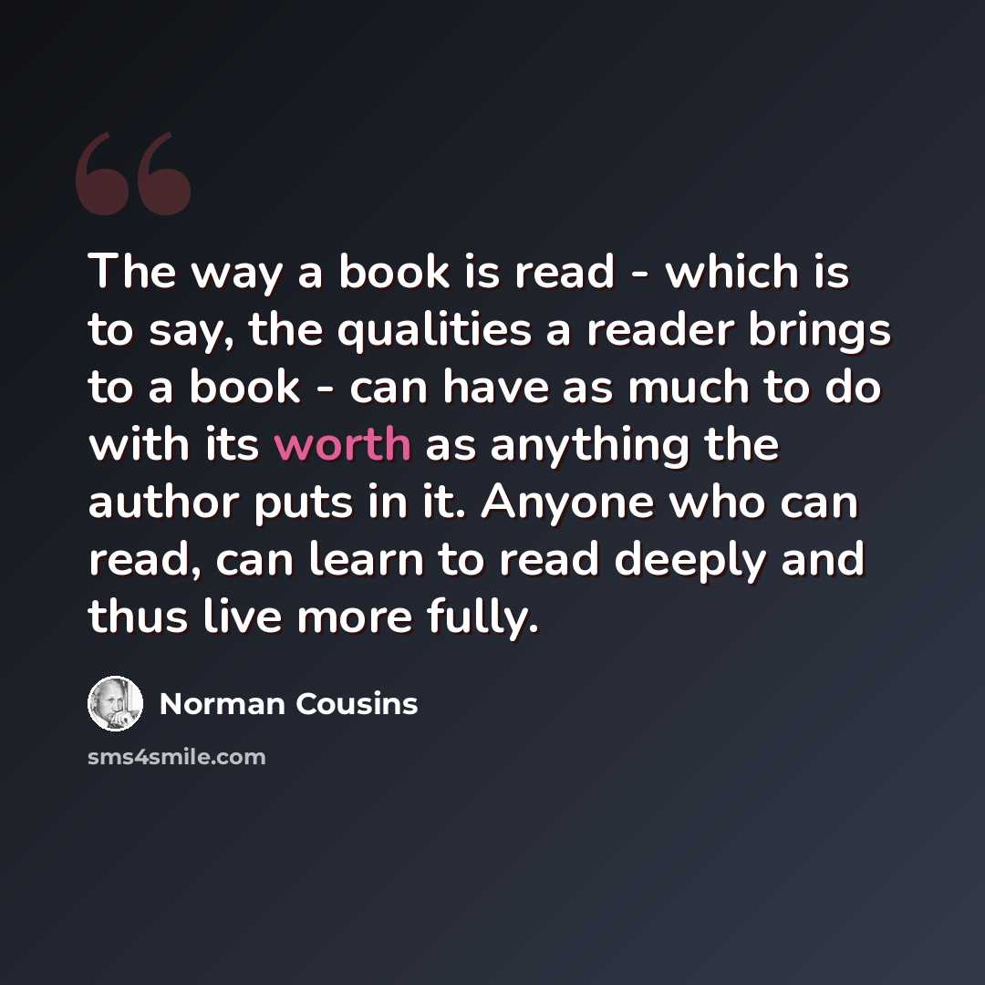 “The way a book is read - which is to say, the qualities a reader brings to a book - can have as much to do with its worth as anything the author puts in it. Anyone who can read, can learn to read deeply and thus live more fully.” quote by Norman Cousins