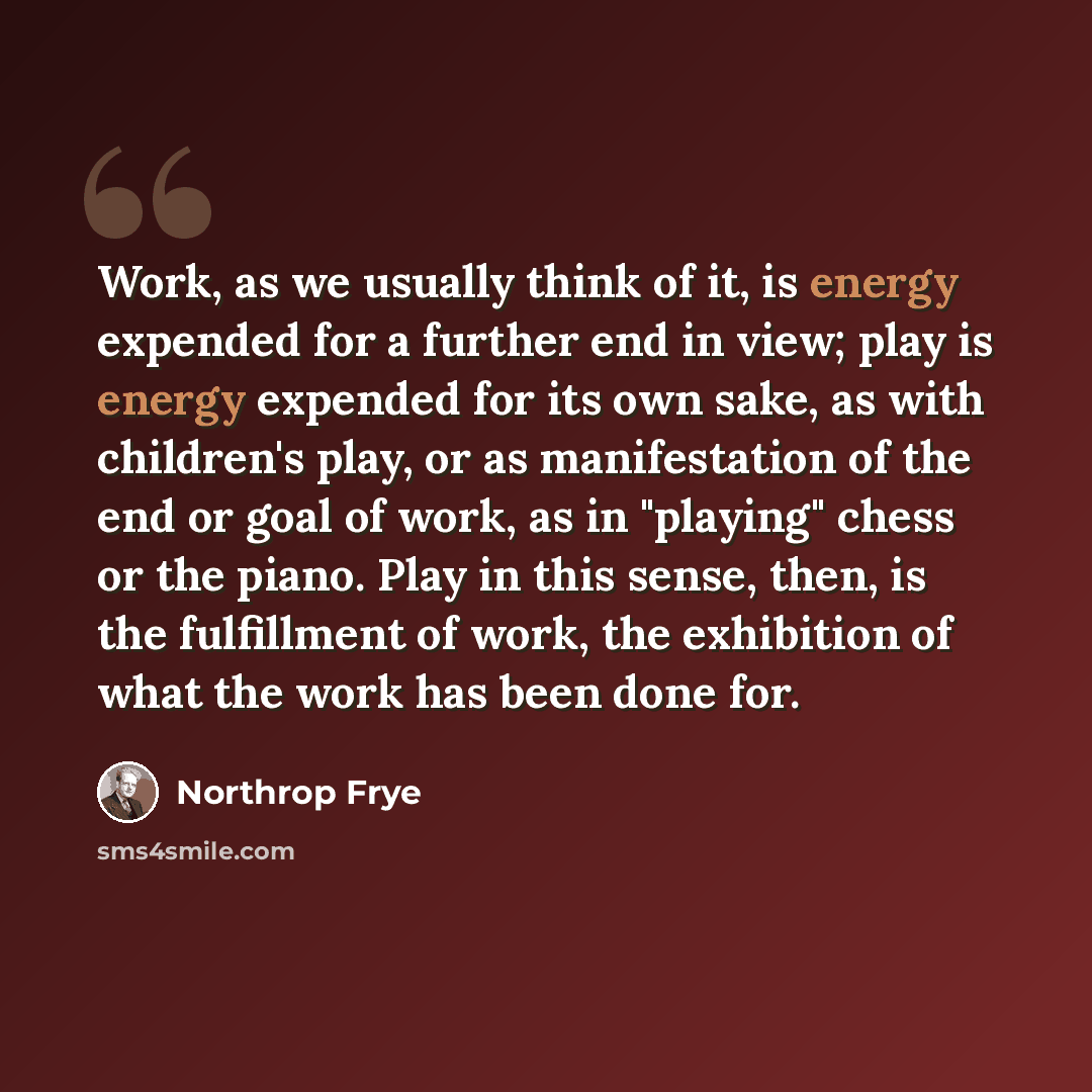 “Work, as we usually think of it, is energy expended for a further end in view; play is energy expended for its own sake, as with children's play, or as manifestation of the end or goal of work, as in "playing" chess or the piano. Play in this sense, then, is the fulfillment of work, the exhibition…” quote by Northrop Frye
