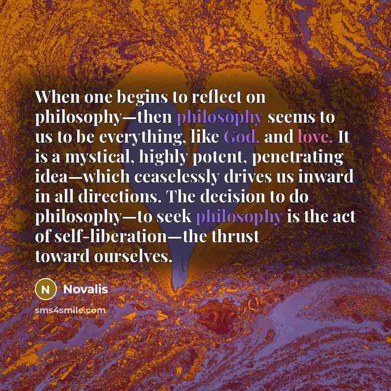 “When one begins to reflect on philosophy—then philosophy seems to us to be everything, like God, and love. It is a mystical, highly potent, penetrating idea—which ceaselessly drives us inward in all directions. The decision to do philosophy—to seek philosophy is the act of self-liberation—the…” quote by Novalis
