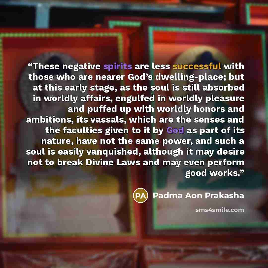 “These negative spirits are less successful with those who are nearer God’s dwelling-place; but at this early stage, as the soul is still absorbed in worldly affairs, engulfed in worldly pleasure and puffed up with worldly honors and ambitions, its vassals, which are the senses and the faculties…” quote by Padma Aon Prakasha