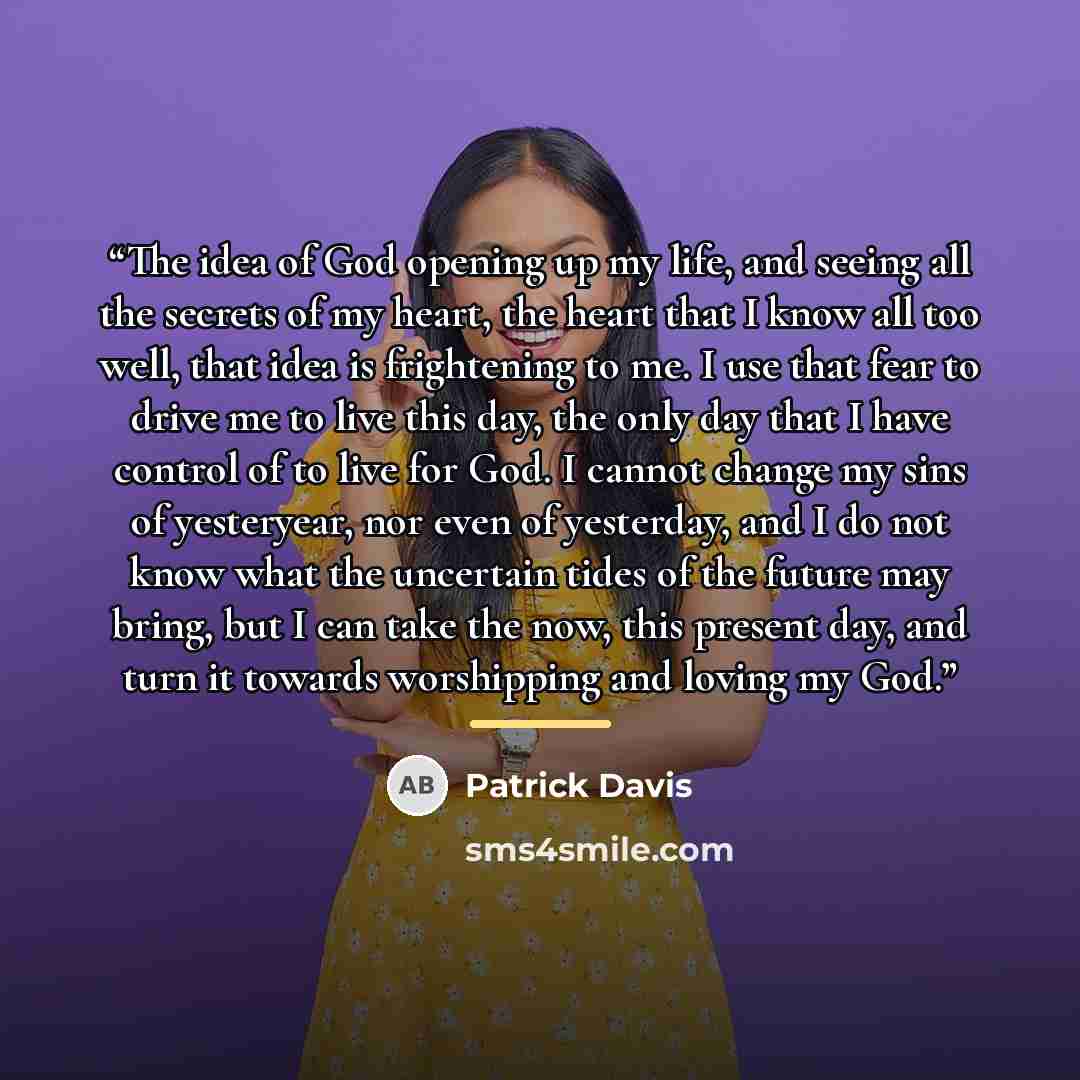 “The idea of God opening up my life, and seeing all the secrets of my heart, the heart that I know all too well, that idea is frightening to me. I use that fear to drive me to live this day, the only day that I have control of to live for God. I cannot change my sins of yesteryear, nor even of…” quote by Patrick Davis
