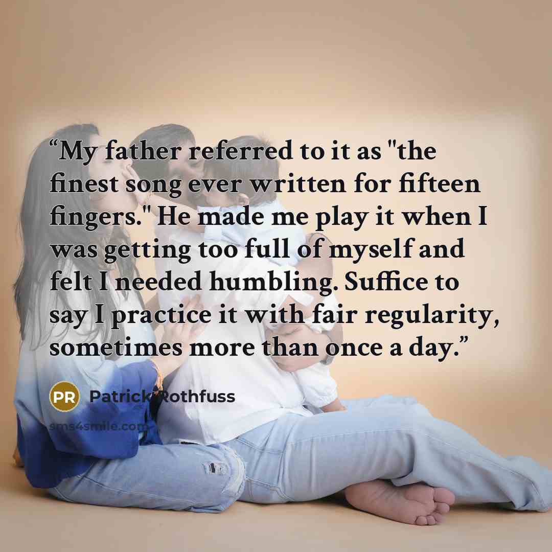 “My father referred to it as "the finest song ever written for fifteen fingers." He made me play it when I was getting too full of myself and felt I needed humbling. Suffice to say I practice it with fair regularity, sometimes more than once a day.” quote by Patrick Rothfuss
