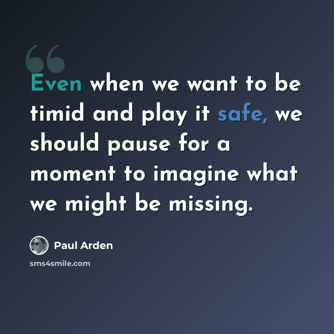“Even when we want to be timid and play it safe, we should pause for a moment to imagine what we might be missing.” quote by Paul Arden