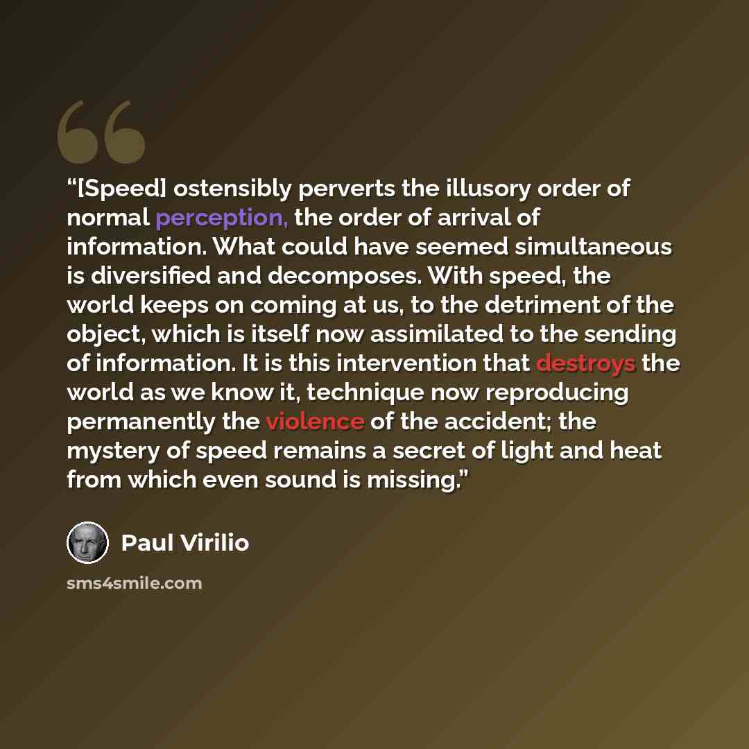 “[Speed] ostensibly perverts the illusory order of normal perception, the order of arrival of information. What could have seemed simultaneous is diversified and decomposes. With speed, the world keeps on coming at us, to the detriment of the object, which is itself now assimilated to the sending…” quote by Paul Virilio