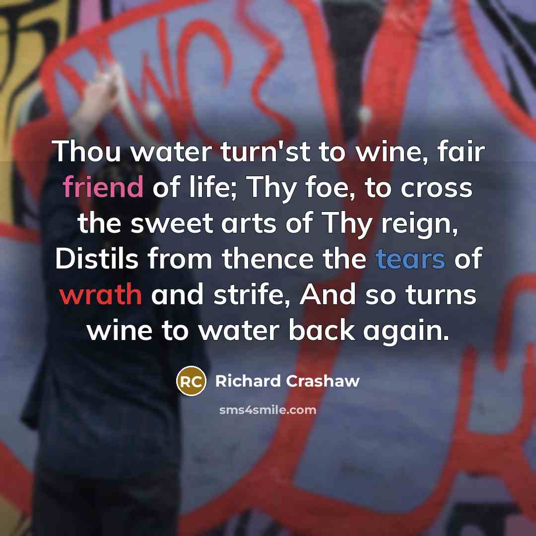 “Thou water turn'st to wine, fair friend of life; Thy foe, to cross the sweet arts of Thy reign, Distils from thence the tears of wrath and strife, And so turns wine to water back again.” quote by Richard Crashaw
