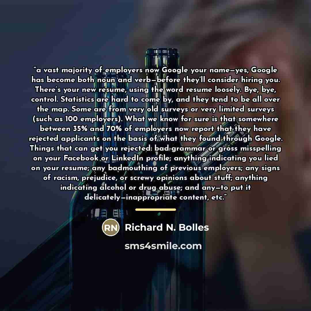 “a vast majority of employers now Google your name—yes, Google has become both noun and verb—before they’ll consider hiring you. There’s your new resume, using the word resume loosely. Bye, bye, control. Statistics are hard to come by, and they tend to be all over the map. Some are from very old…” quote by Richard N. Bolles
