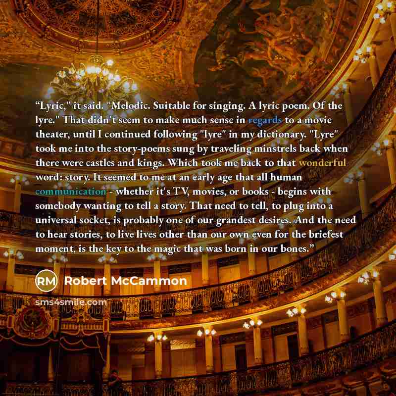 “Lyric," it said. "Melodic. Suitable for singing. A lyric poem. Of the lyre." That didn't seem to make much sense in regards to a movie theater, until I continued following "lyre" in my dictionary. "Lyre" took me into the story-poems sung by traveling minstrels back when there were castles and…” quote by Robert McCammon