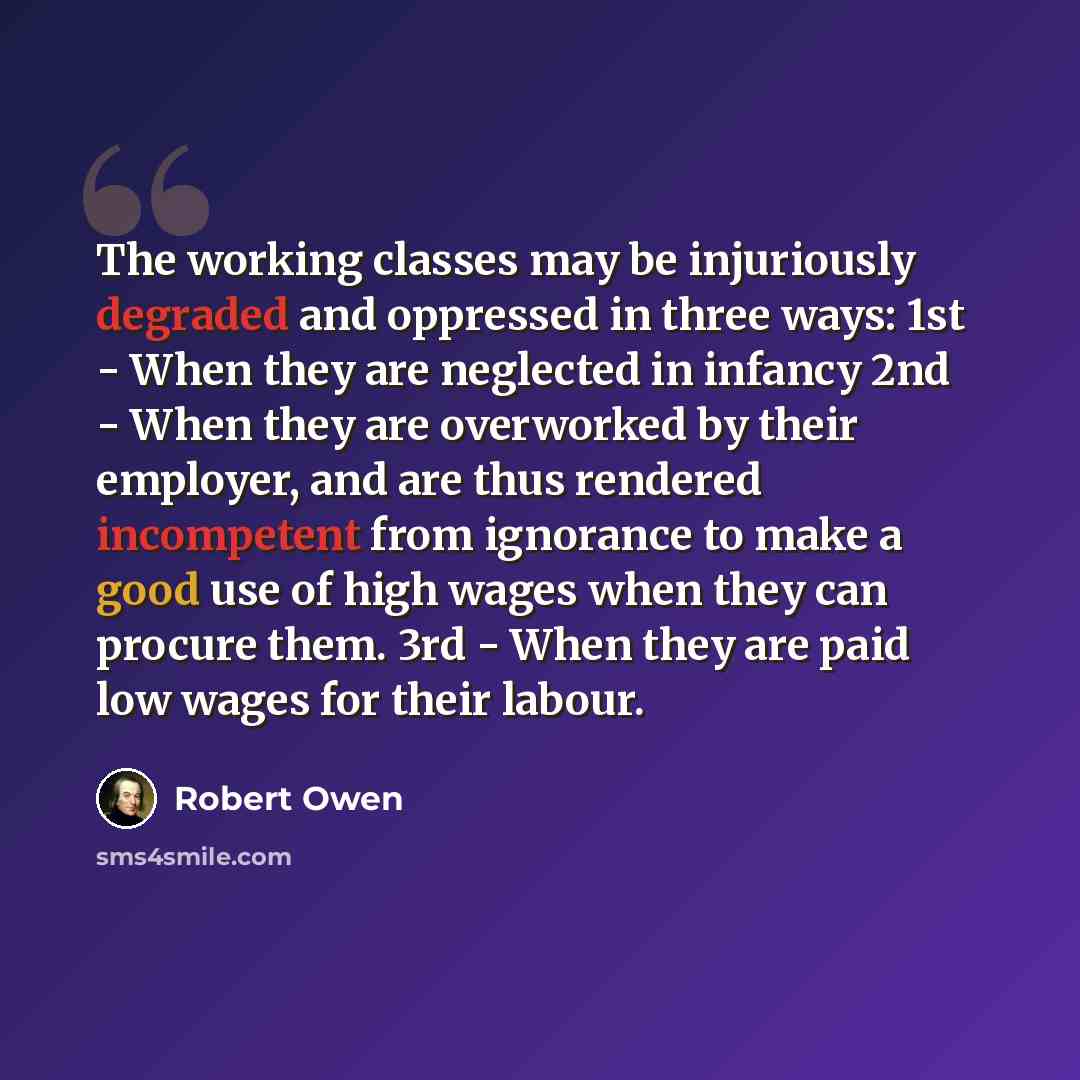 “The working classes may be injuriously degraded and oppressed in three ways: 1st - When they are neglected in infancy 2nd - When they are overworked by their employer, and are thus rendered incompetent from ignorance to make a good use of high wages when they can procure them. 3rd - When they are…” quote by Robert Owen