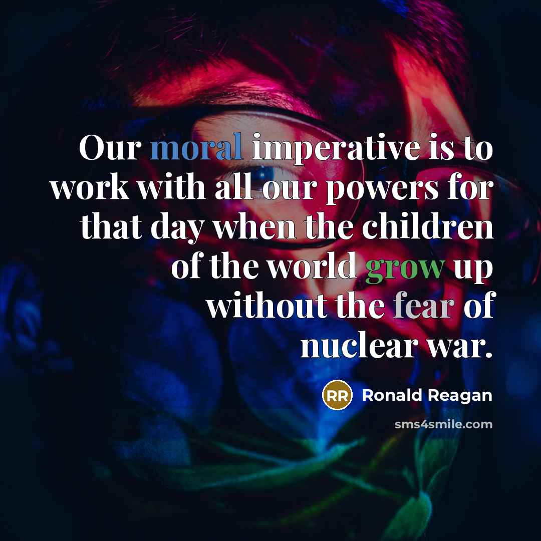 “Our moral imperative is to work with all our powers for that day when the children of the world grow up without the fear of nuclear war.” quote by Ronald Reagan
