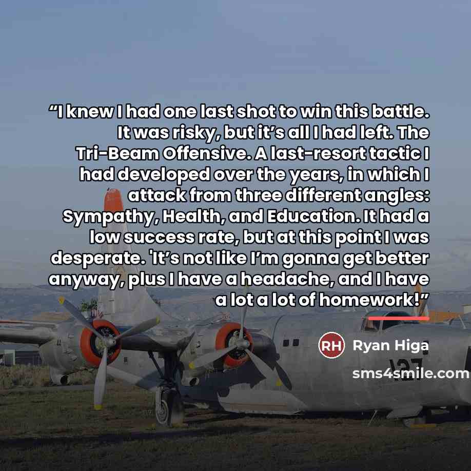 “I knew I had one last shot to win this battle. It was risky, but it’s all I had left. The Tri-Beam Offensive. A last-resort tactic I had developed over the years, in which I attack from three different angles: Sympathy, Health, and Education. It had a low success rate, but at this point I was…” quote by Ryan Higa