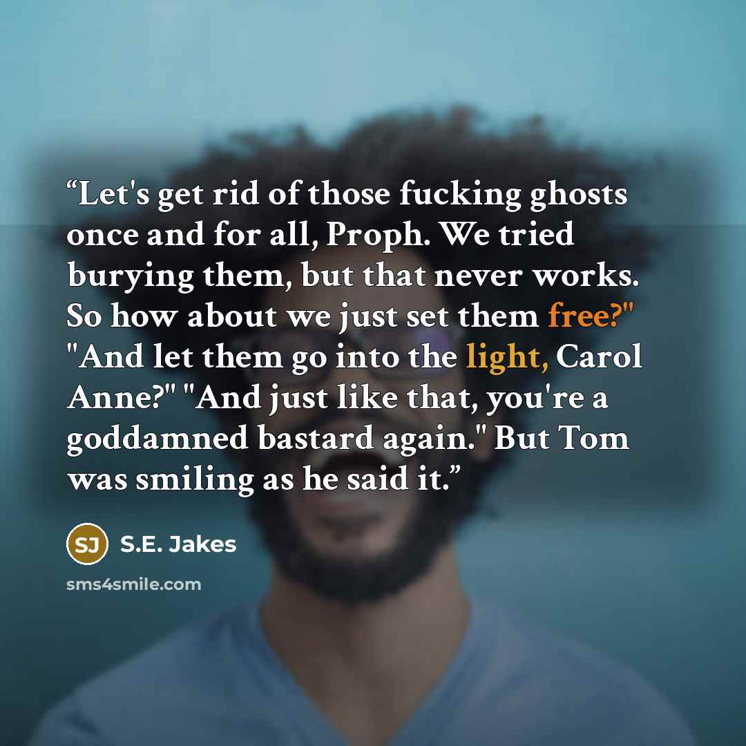 “Let's get rid of those fucking ghosts once and for all, Proph. We tried burying them, but that never works. So how about we just set them free?" "And let them go into the light, Carol Anne?" "And just like that, you're a goddamned bastard again." But Tom was smiling as he said it.” quote by S.E. Jakes