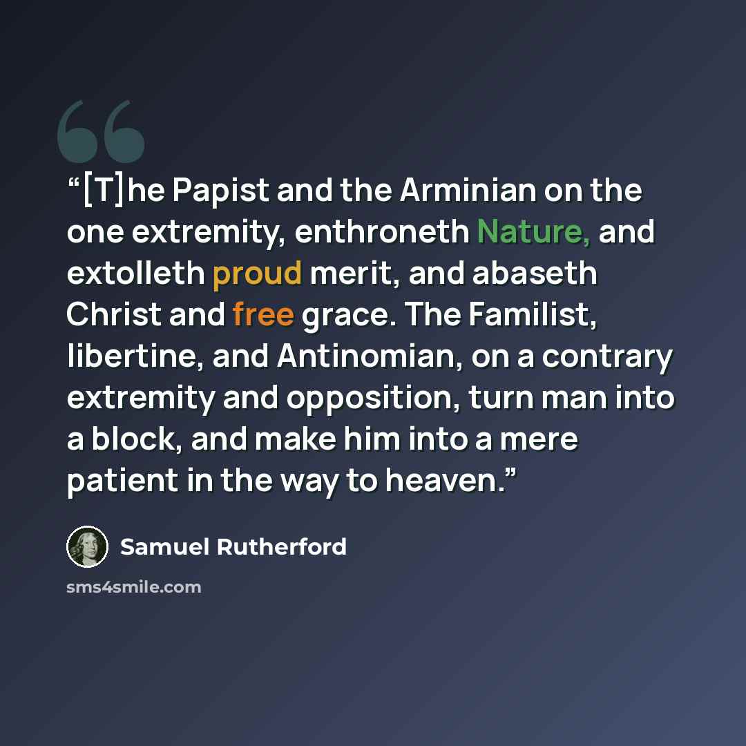“[T]he Papist and the Arminian on the one extremity, enthroneth Nature, and extolleth proud merit, and abaseth Christ and free grace. The Familist, libertine, and Antinomian, on a contrary extremity and opposition, turn man into a block, and make him into a mere patient in the way to heaven.” quote by Samuel Rutherford