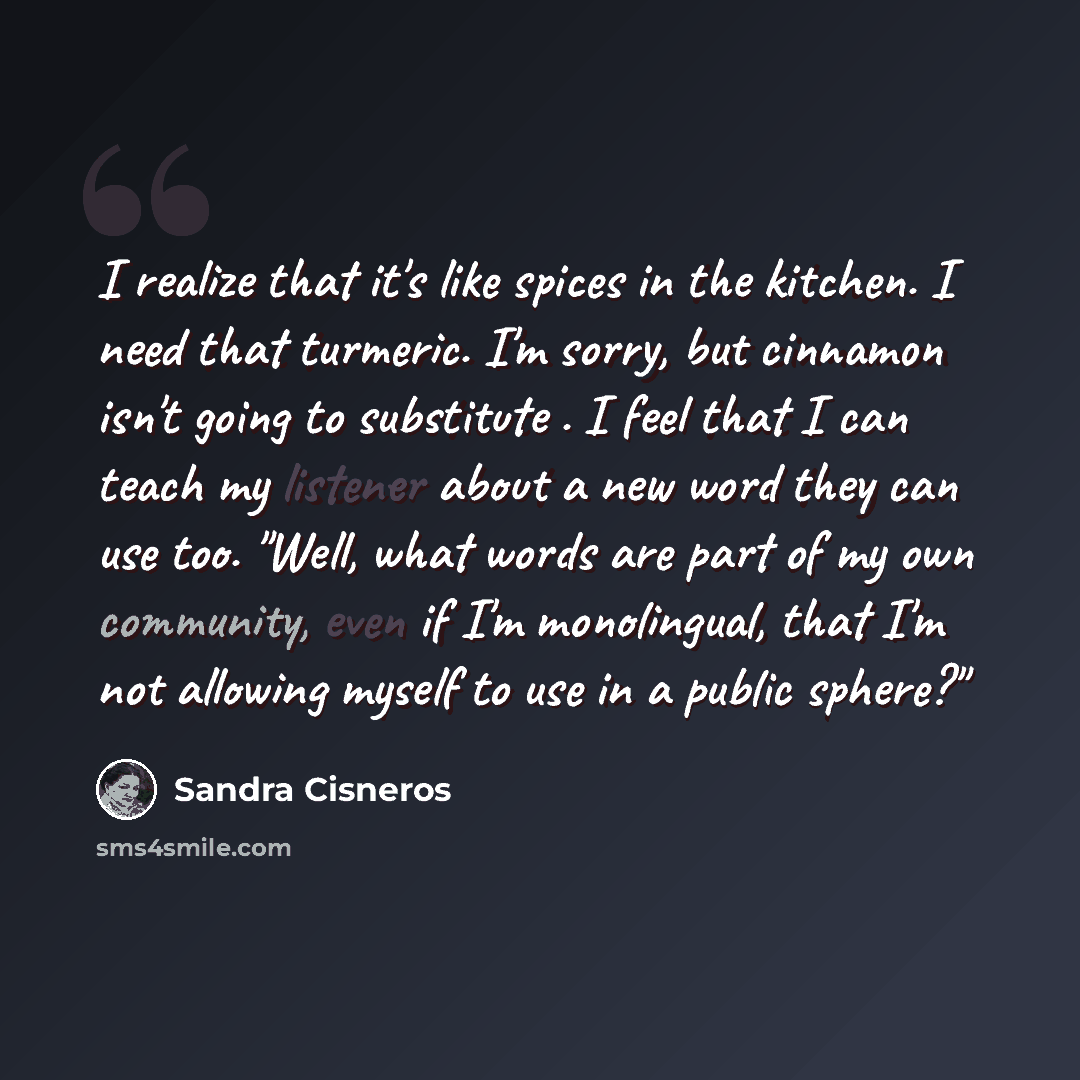 “I realize that it's like spices in the kitchen. I need that turmeric. I'm sorry, but cinnamon isn't going to substitute . I feel that I can teach my listener about a new word they can use too. "Well, what words are part of my own community, even if I'm monolingual, that I'm not allowing myself to…” quote by Sandra Cisneros