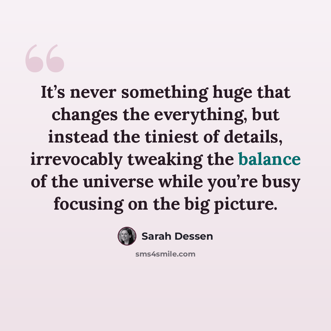 “It’s never something huge that changes the everything, but instead the tiniest of details, irrevocably tweaking the balance of the universe while you’re busy focusing on the big picture.” quote by Sarah Dessen