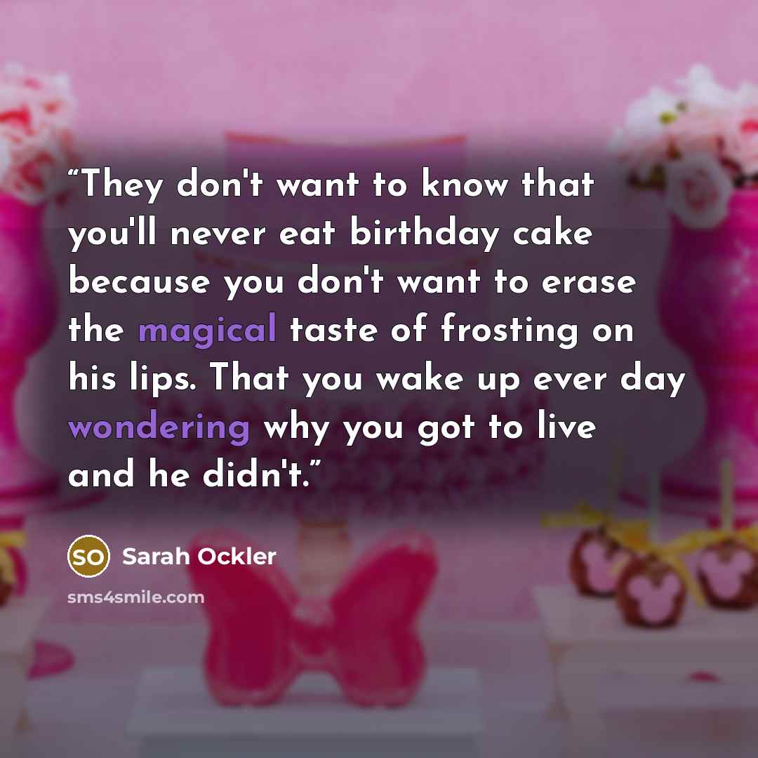 “They don't want to know that you'll never eat birthday cake because you don't want to erase the magical taste of frosting on his lips. That you wake up ever day wondering why you got to live and he didn't.” quote by Sarah Ockler