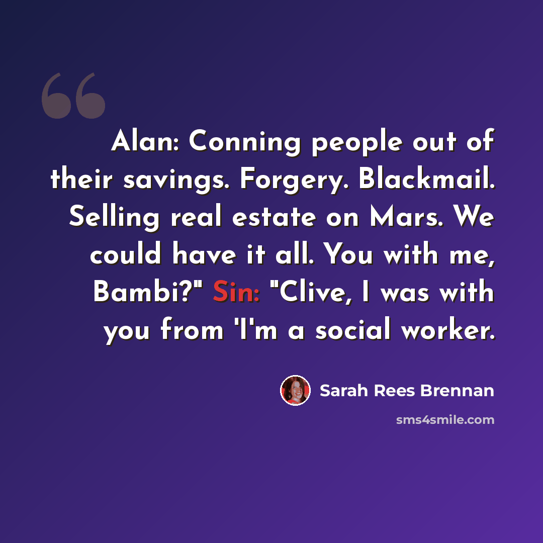 “Alan: Conning people out of their savings. Forgery. Blackmail. Selling real estate on Mars. We could have it all. You with me, Bambi?" Sin: "Clive, I was with you from 'I'm a social worker.” quote by Sarah Rees Brennan