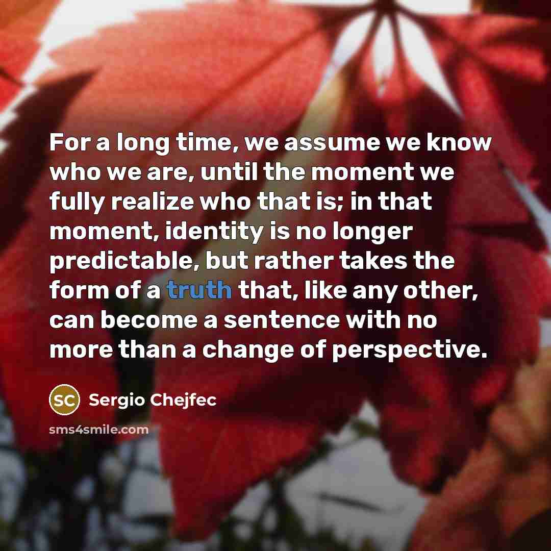 “For a long time, we assume we know who we are, until the moment we fully realize who that is; in that moment, identity is no longer predictable, but rather takes the form of a truth that, like any other, can become a sentence with no more than a change of perspective.” quote by Sergio Chejfec