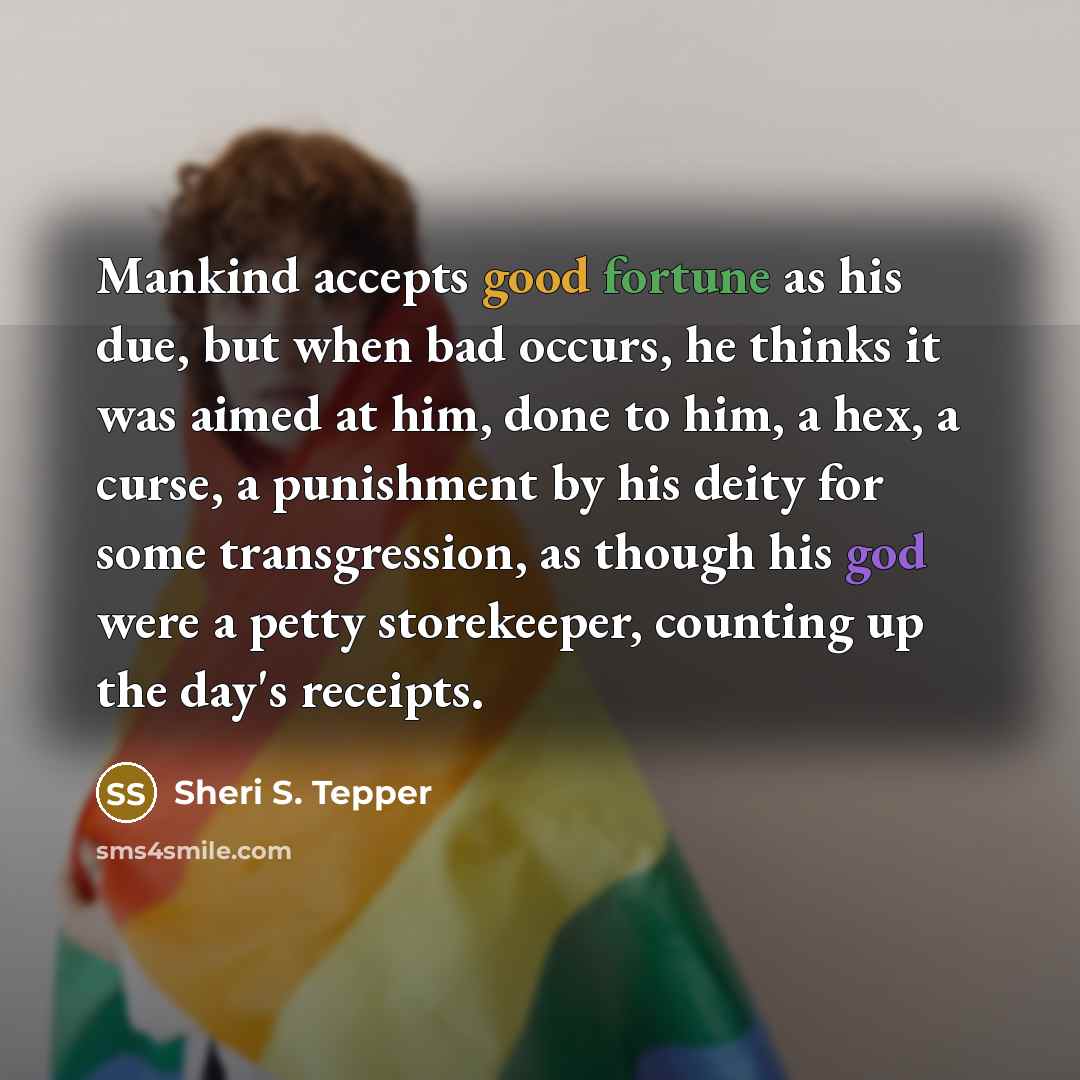 “Mankind accepts good fortune as his due, but when bad occurs, he thinks it was aimed at him, done to him, a hex, a curse, a punishment by his deity for some transgression, as though his god were a petty storekeeper, counting up the day's receipts.” quote by Sheri S. Tepper