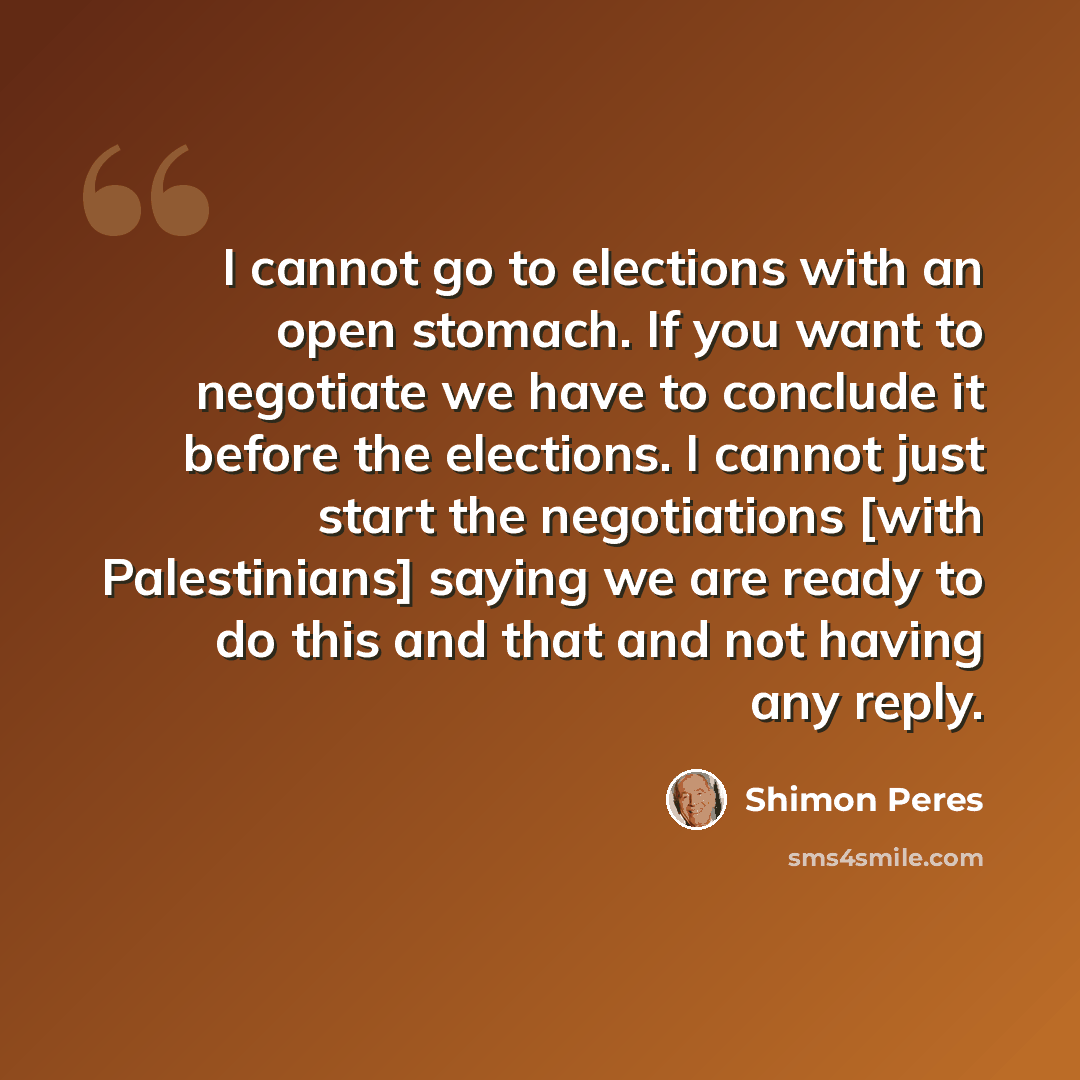 “I cannot go to elections with an open stomach. If you want to negotiate we have to conclude it before the elections. I cannot just start the negotiations [with Palestinians] saying we are ready to do this and that and not having any reply.” quote by Shimon Peres