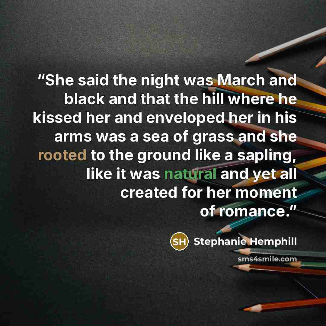 “She said the night was March and black and that the hill where he kissed her and enveloped her in his arms was a sea of grass and she rooted to the ground like a sapling, like it was natural and yet all created for her moment of romance.” quote by Stephanie Hemphill