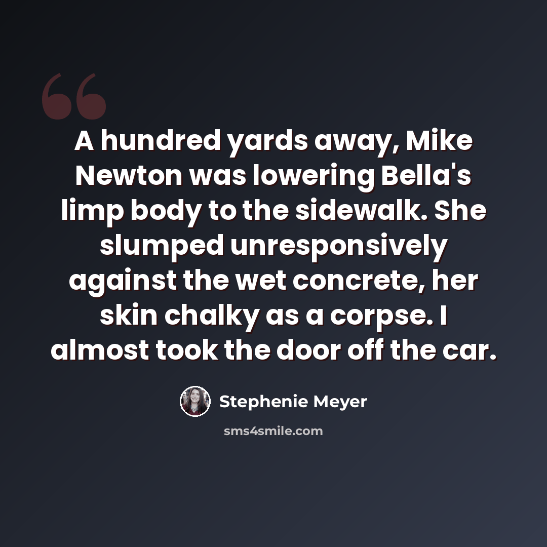 “A hundred yards away, Mike Newton was lowering Bella's limp body to the sidewalk. She slumped unresponsively against the wet concrete, her skin chalky as a corpse. I almost took the door off the car.” quote by Stephenie Meyer