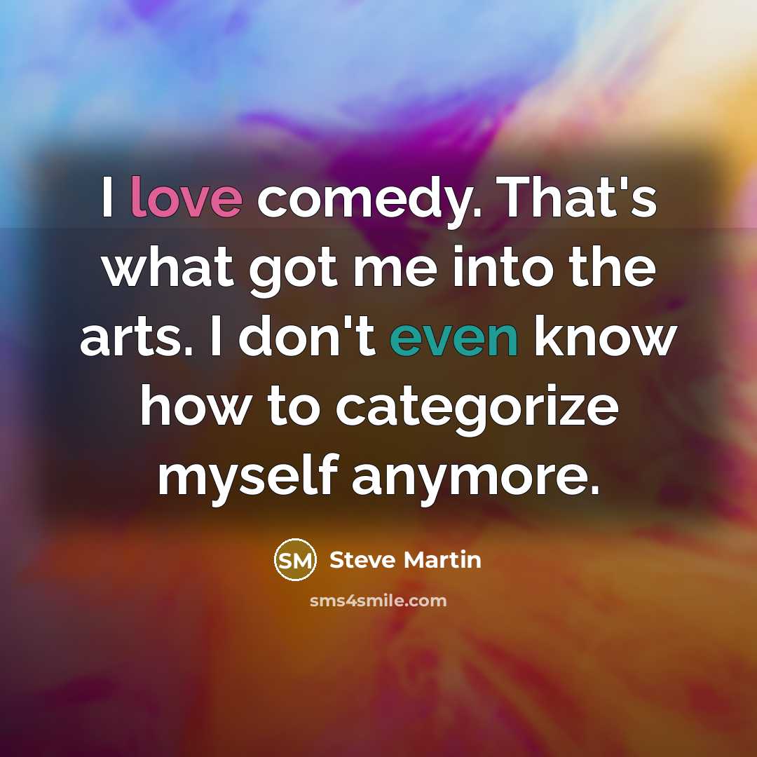 “I love comedy. That's what got me into the arts. I don't even know how to categorize myself anymore.” quote by Steve Martin