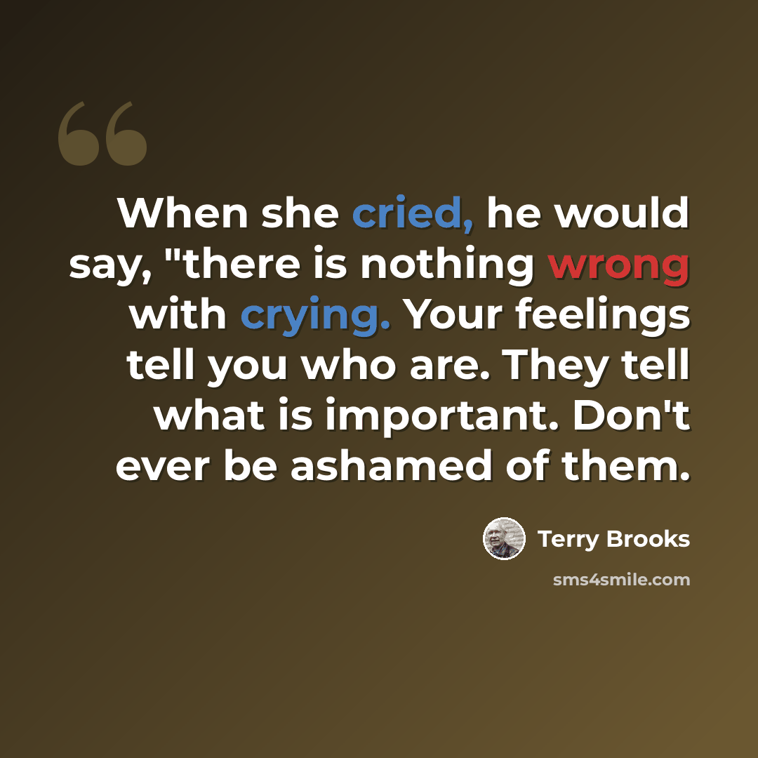 “When she cried, he would say, "there is nothing wrong with crying. Your feelings tell you who are. They tell what is important. Don't ever be ashamed of them.” quote by Terry Brooks