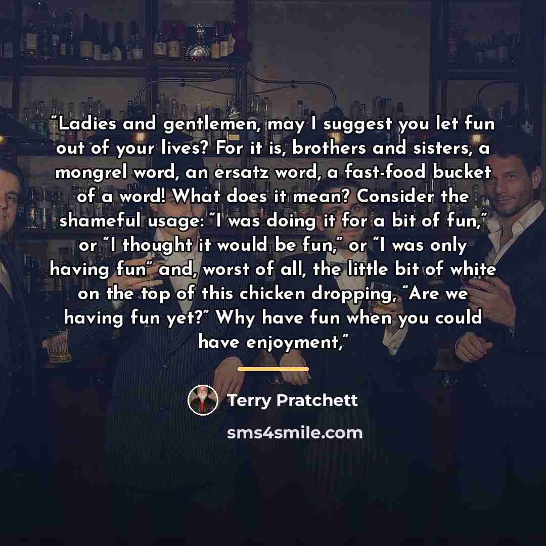 “Ladies and gentlemen, may I suggest you let fun out of your lives? For it is, brothers and sisters, a mongrel word, an ersatz word, a fast-food bucket of a word! What does it mean? Consider the shameful usage: “I was doing it for a bit of fun,” or “I thought it would be fun,” or “I was only having…” quote by Terry Pratchett