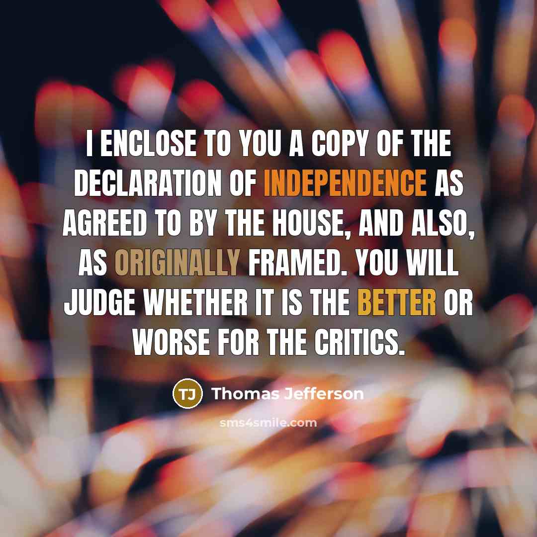 “I enclose to you a copy of the declaration of independence as agreed to by the House, and also, as originally framed. You will judge whether it is the better or worse for the Critics.” quote by Thomas Jefferson