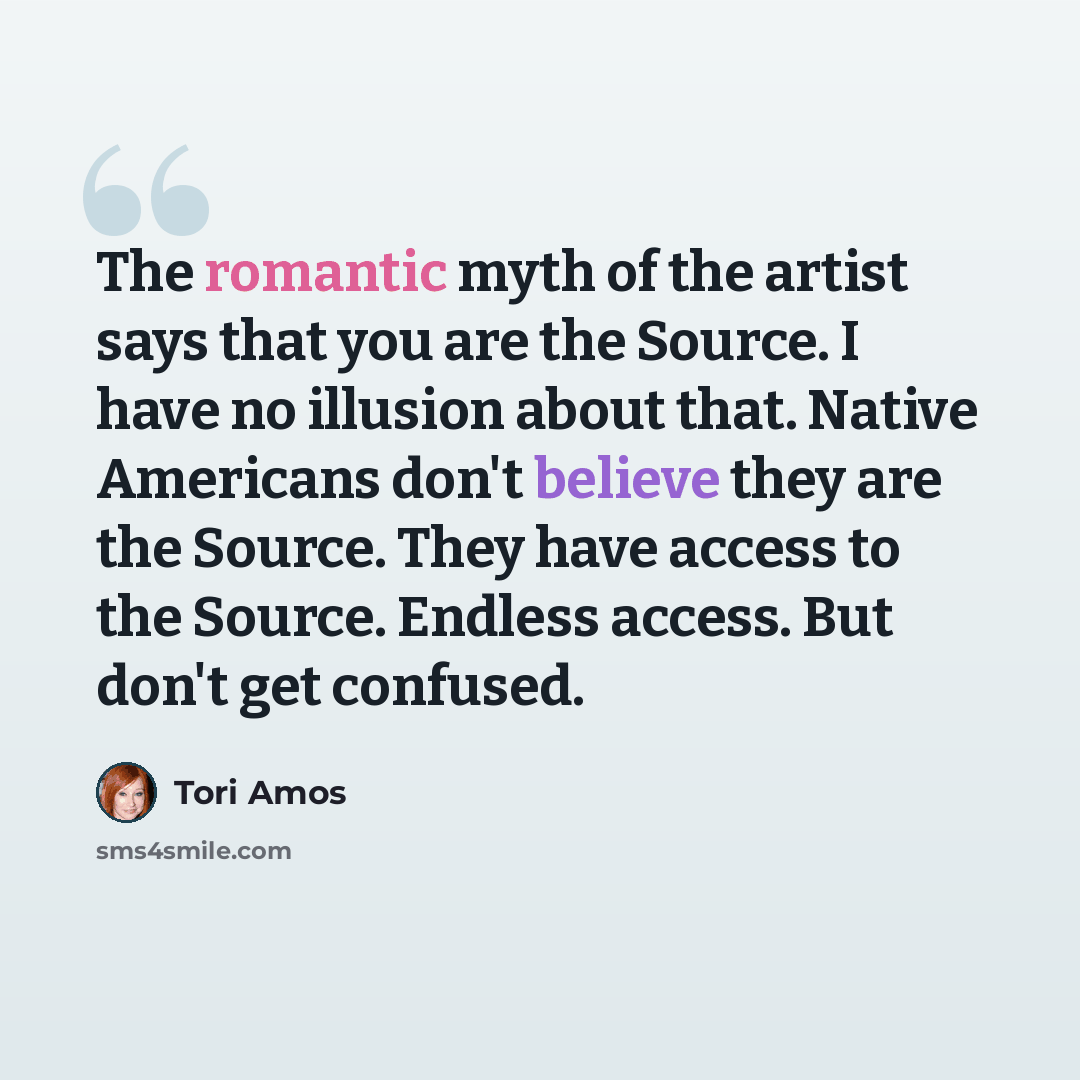 “The romantic myth of the artist says that you are the Source. I have no illusion about that. Native Americans don't believe they are the Source. They have access to the Source. Endless access. But don't get confused.” quote by Tori Amos