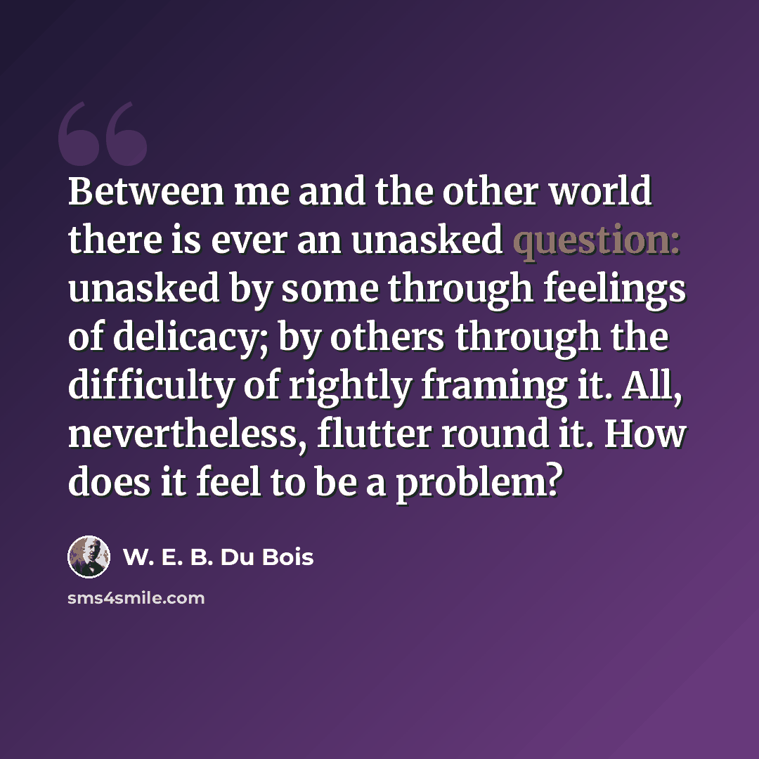 “Between me and the other world there is ever an unasked question: unasked by some through feelings of delicacy; by others through the difficulty of rightly framing it. All, nevertheless, flutter round it. How does it feel to be a problem?” quote by W. E. B. Du Bois