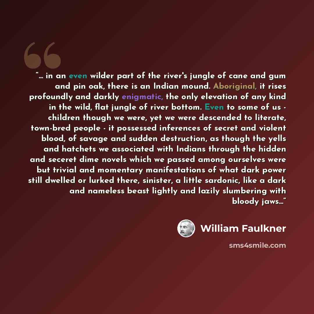 “... in an even wilder part of the river's jungle of cane and gum and pin oak, there is an Indian mound. Aboriginal, it rises profoundly and darkly enigmatic, the only elevation of any kind in the wild, flat jungle of river bottom. Even to some of us - children though we were, yet we were descended…” quote by William Faulkner