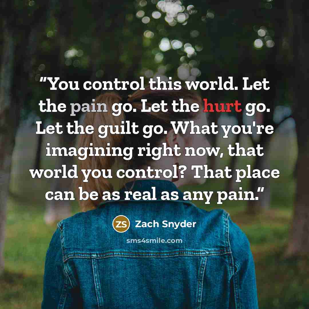 “You control this world. Let the pain go. Let the hurt go. Let the guilt go. What you're imagining right now, that world you control? That place can be as real as any pain.” quote by Zach Snyder