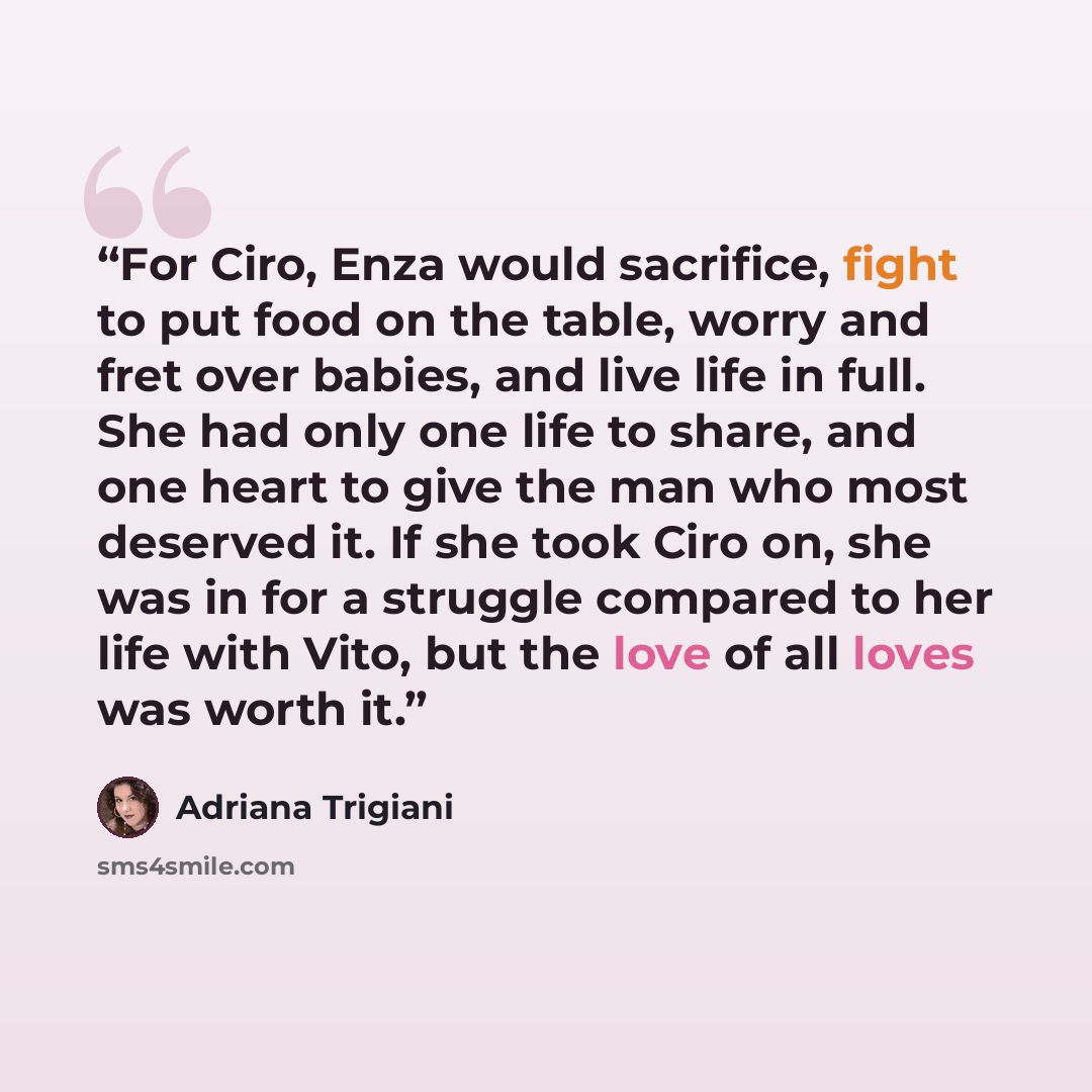 “For Ciro, Enza would sacrifice, fight to put food on the table, worry and fret over babies, and live life in full. She had only one life to share, and one heart to give the man who most deserved it. If she took Ciro on, she was in for a struggle compared to her life with Vito, but the love of all…” quote by Adriana Trigiani