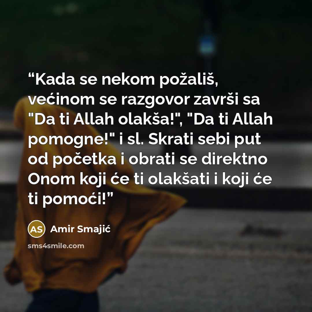 “Kada se nekom požališ, većinom se razgovor završi sa "Da ti Allah olakša!", "Da ti Allah pomogne!" i sl. Skrati sebi put od početka i obrati se direktno Onom koji će ti olakšati i koji će ti pomoći!” quote by Amir Smajić