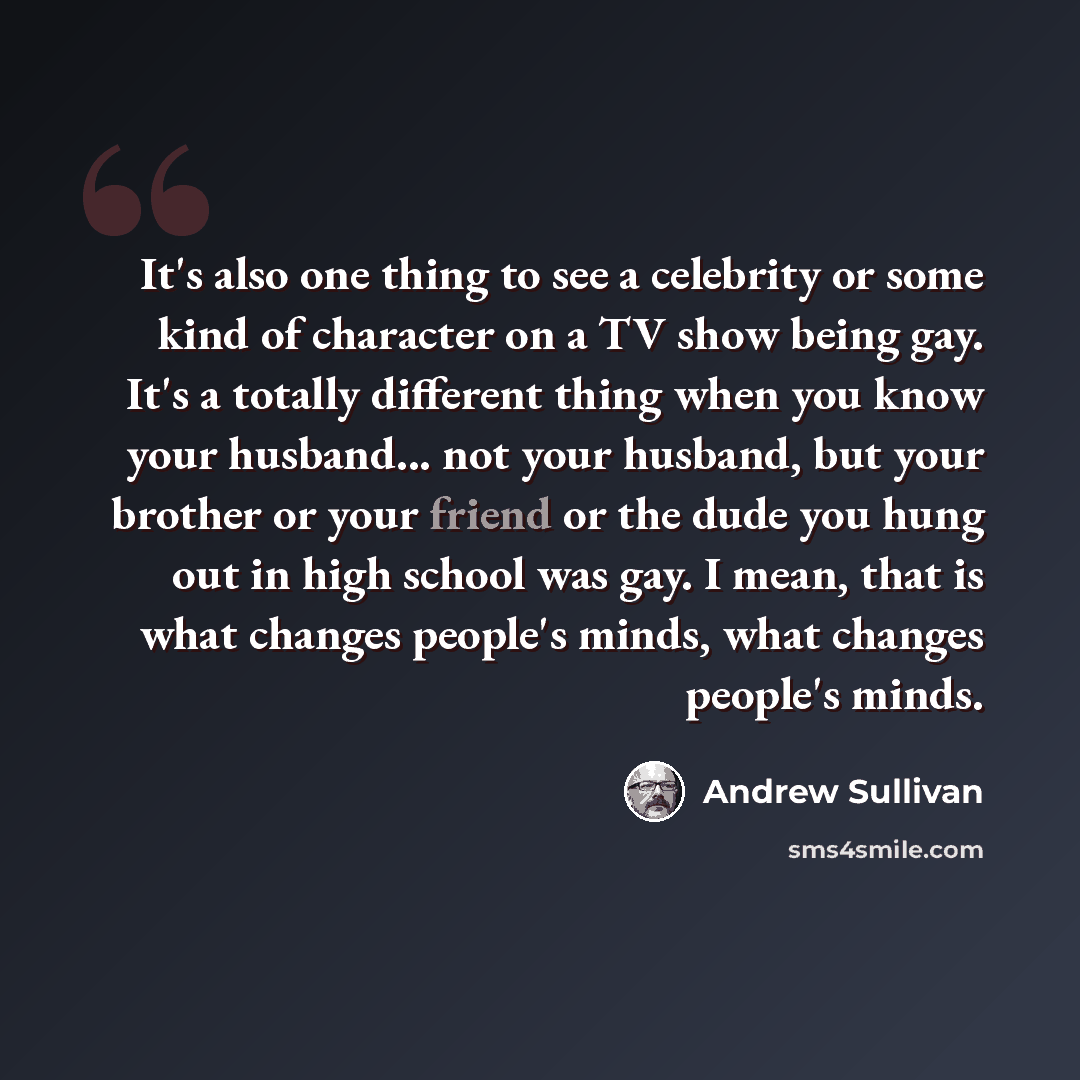 “It's also one thing to see a celebrity or some kind of character on a TV show being gay. It's a totally different thing when you know your husband... not your husband, but your brother or your friend or the dude you hung out in high school was gay. I mean, that is what changes people's minds, what…” quote by Andrew Sullivan