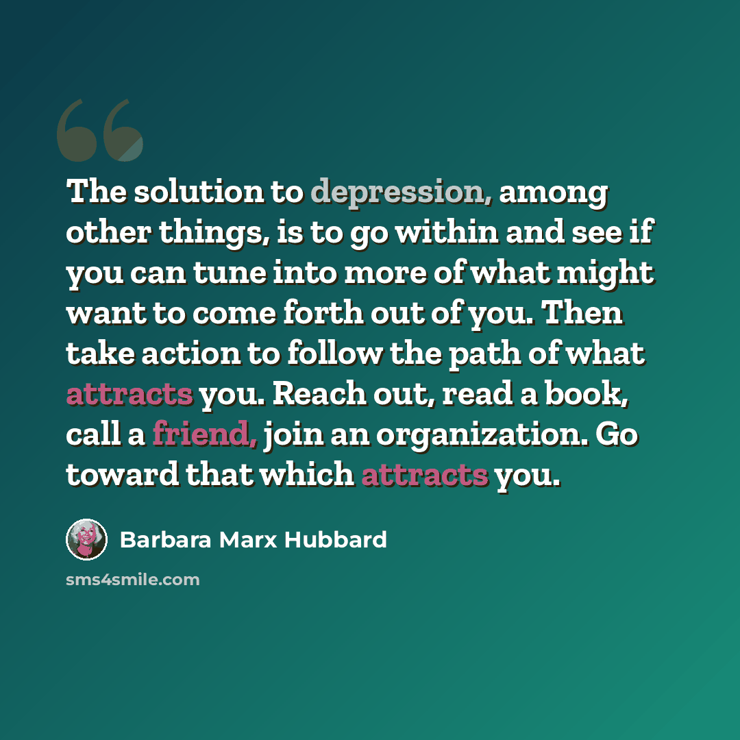 “The solution to depression, among other things, is to go within and see if you can tune into more of what might want to come forth out of you. Then take action to follow the path of what attracts you. Reach out, read a book, call a friend, join an organization. Go toward that which attracts you.” quote by Barbara Marx Hubbard
