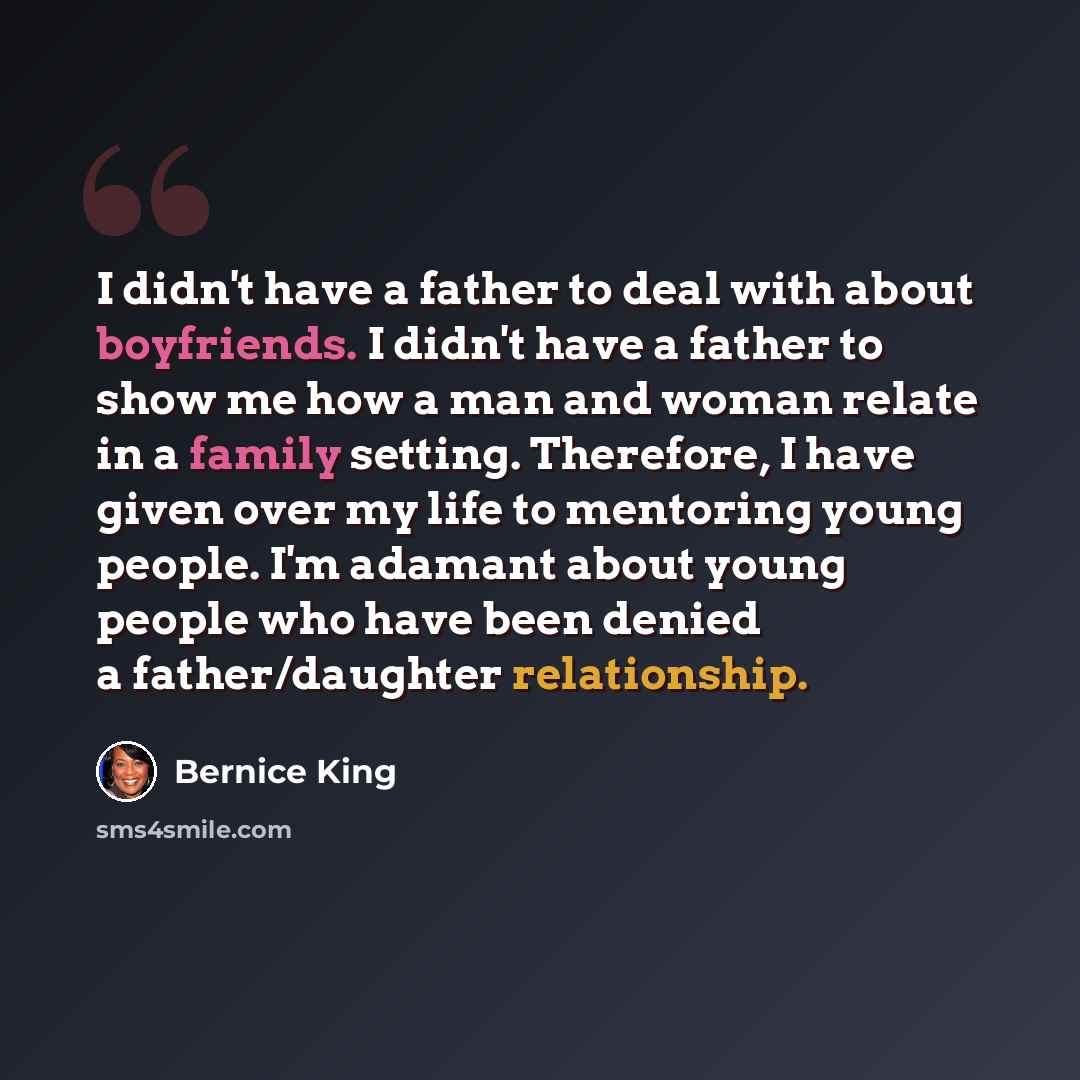 “I didn't have a father to deal with about boyfriends. I didn't have a father to show me how a man and woman relate in a family setting. Therefore, I have given over my life to mentoring young people. I'm adamant about young people who have been denied a father/daughter relationship.” quote by Bernice King