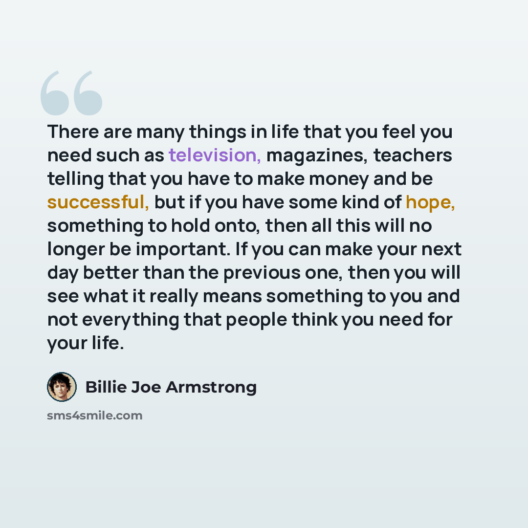 “There are many things in life that you feel you need such as television, magazines, teachers telling that you have to make money and be successful, but if you have some kind of hope, something to hold onto, then all this will no longer be important. If you can make your next day better than the…” quote by Billie Joe Armstrong