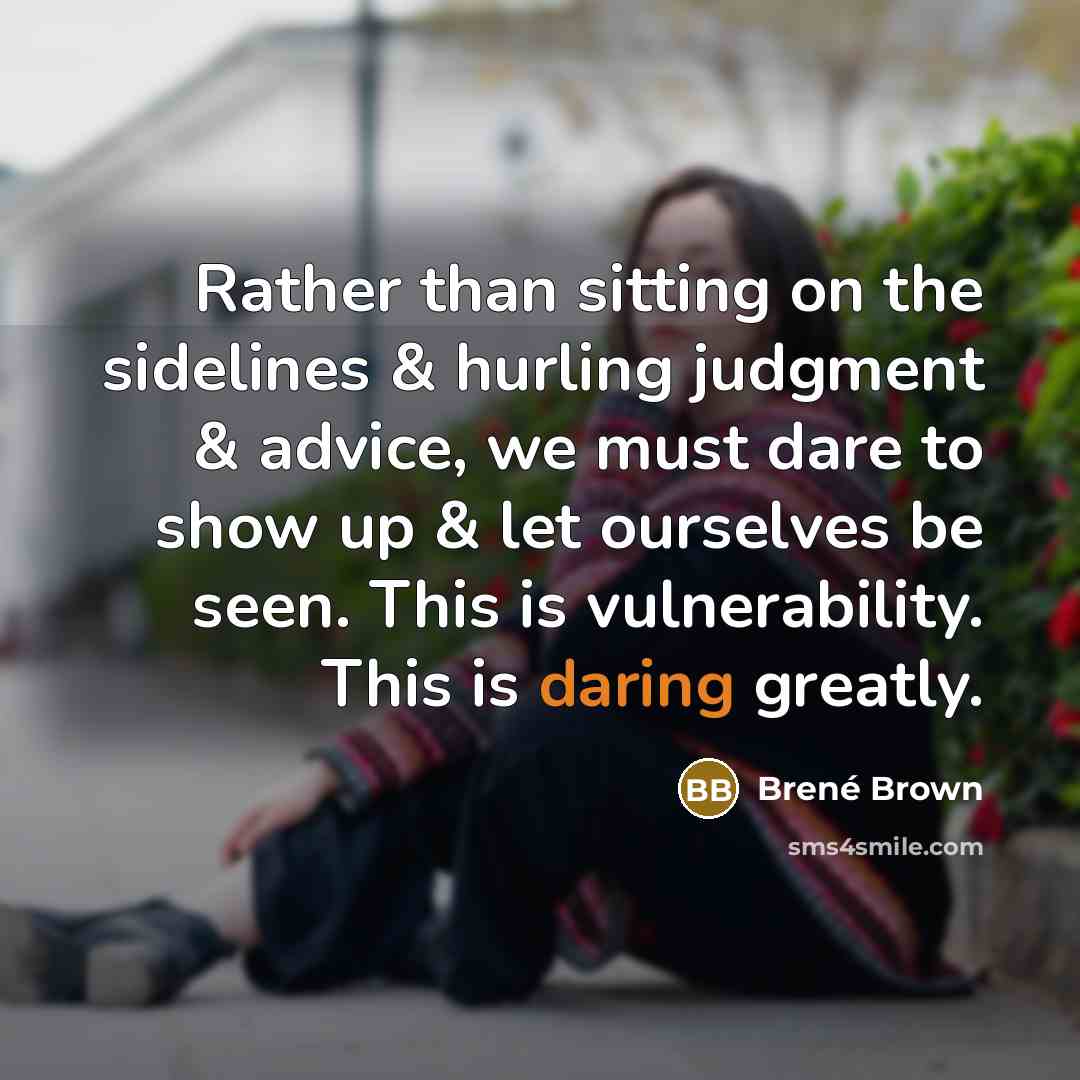 “Rather than sitting on the sidelines & hurling judgment & advice, we must dare to show up & let ourselves be seen. This is vulnerability. This is daring greatly.” quote by Brené Brown