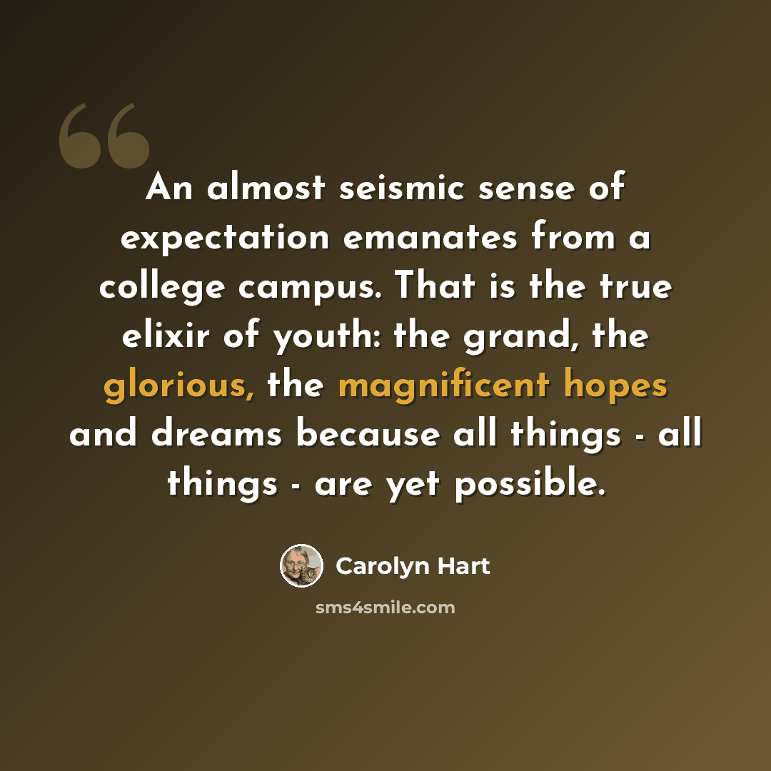 “An almost seismic sense of expectation emanates from a college campus. That is the true elixir of youth: the grand, the glorious, the magnificent hopes and dreams because all things - all things - are yet possible.” quote by Carolyn Hart