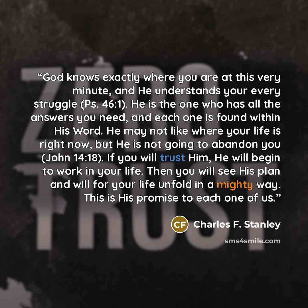 “God knows exactly where you are at this very minute, and He understands your every struggle (Ps. 46:1). He is the one who has all the answers you need, and each one is found within His Word. He may not like where your life is right now, but He is not going to abandon you (John 14:18). If you will…” quote by Charles F. Stanley