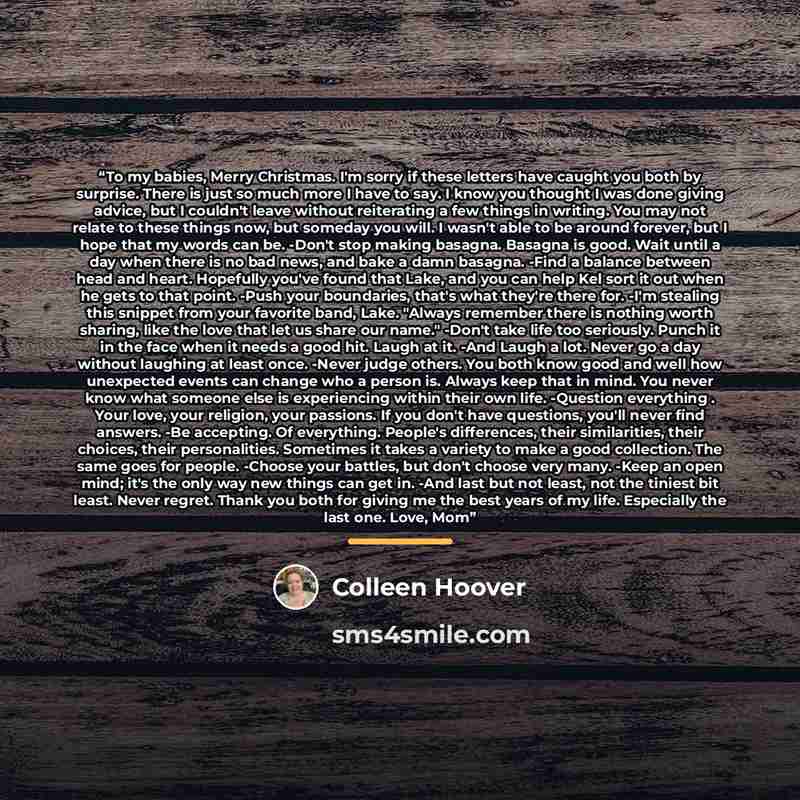 “To my babies, Merry Christmas. I'm sorry if these letters have caught you both by surprise. There is just so much more I have to say. I know you thought I was done giving advice, but I couldn't leave without reiterating a few things in writing. You may not relate to these things now, but someday…” quote by Colleen Hoover