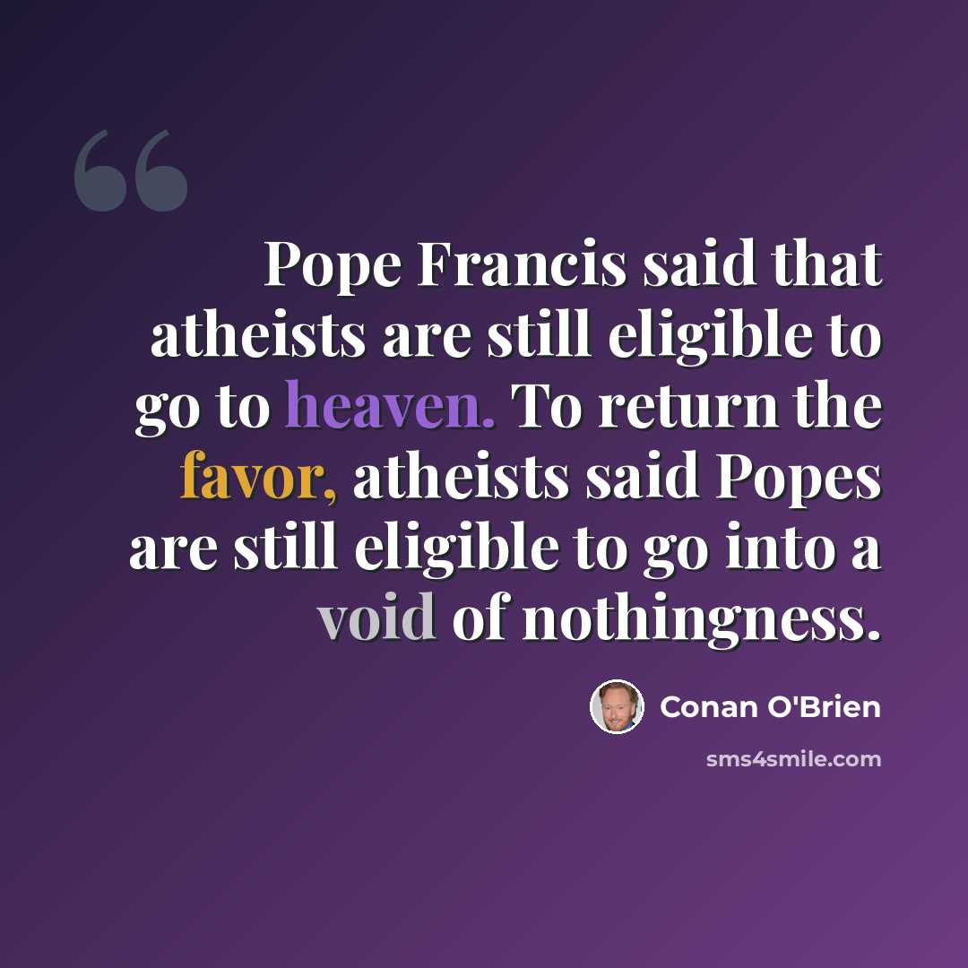 “Pope Francis said that atheists are still eligible to go to heaven. To return the favor, atheists said Popes are still eligible to go into a void of nothingness.” quote by Conan O'Brien