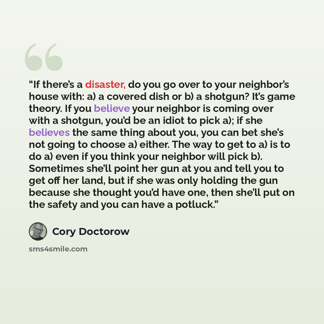 “If there’s a disaster, do you go over to your neighbor’s house with: a) a covered dish or b) a shotgun? It’s game theory. If you believe your neighbor is coming over with a shotgun, you’d be an idiot to pick a); if she believes the same thing about you, you can bet she’s not going to choose a)…” quote by Cory Doctorow
